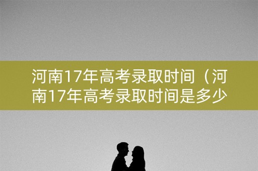 河南17年高考录取时间（河南17年高考录取时间是多少）