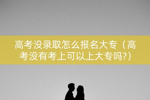 高考没录取怎么报名大专（高考没有考上可以上大专吗?）