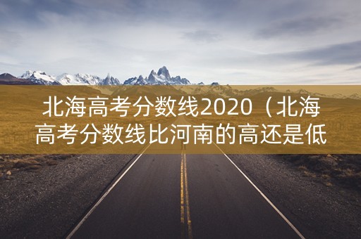 北海高考分数线2020（北海高考分数线比河南的高还是低）