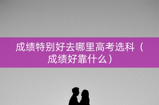 成绩特别好去哪里高考选科（成绩好靠什么）