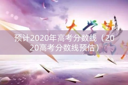 预计2020年高考分数线（2020高考分数线预估）