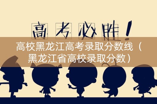 高校黑龙江高考录取分数线（黑龙江省高校录取分数）