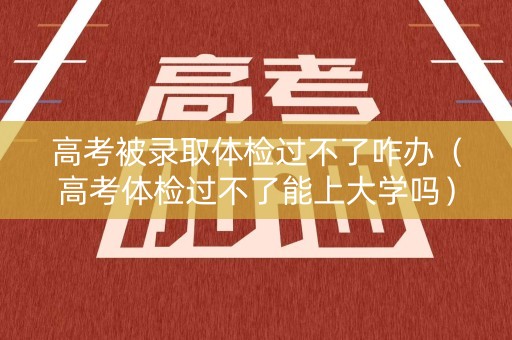 高考被录取体检过不了咋办（高考体检过不了能上大学吗）