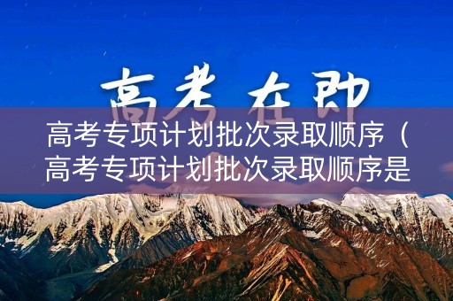 高考专项计划批次录取顺序（高考专项计划批次录取顺序是什么）