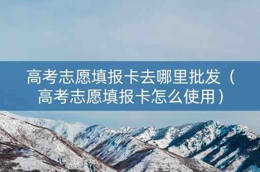 高考志愿填报卡去哪里批发（高考志愿填报卡怎么使用）