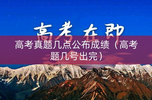 高考真题几点公布成绩（高考题几号出完）