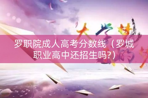 罗职院成人高考分数线（罗城职业高中还招生吗?）