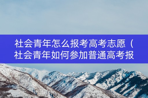 社会青年怎么报考高考志愿（社会青年如何参加普通高考报名条件）