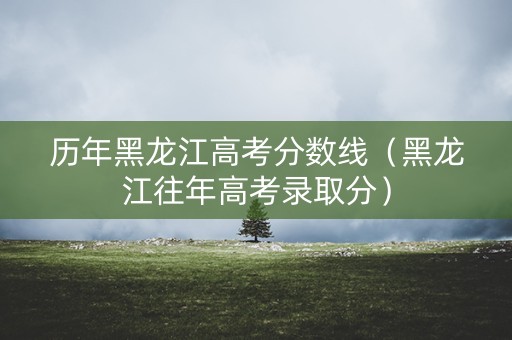 历年黑龙江高考分数线（黑龙江往年高考录取分）