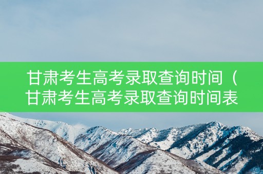 甘肃考生高考录取查询时间（甘肃考生高考录取查询时间表）