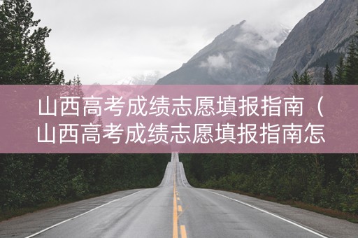 山西高考成绩志愿填报指南（山西高考成绩志愿填报指南怎么填）