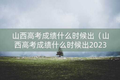 山西高考成绩什么时候出（山西高考成绩什么时候出2023）