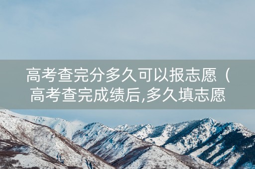 高考查完分多久可以报志愿（高考查完成绩后,多久填志愿）