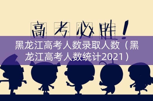 黑龙江高考人数录取人数（黑龙江高考人数统计2021）