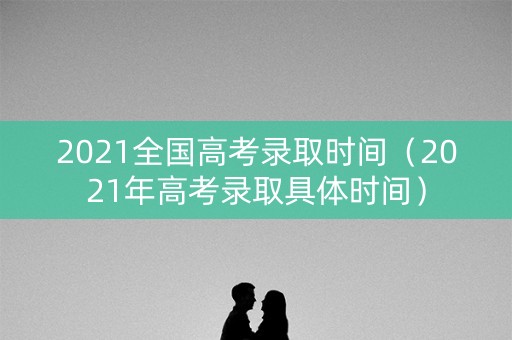 2021全国高考录取时间（2021年高考录取具体时间）