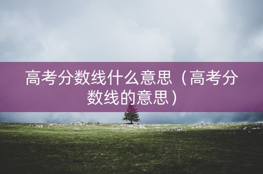 高考分数线什么意思（高考分数线的意思）