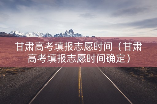 甘肃高考填报志愿时间（甘肃高考填报志愿时间确定）