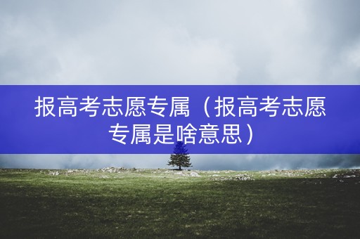 报高考志愿专属（报高考志愿专属是啥意思）
