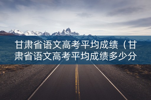 甘肃省语文高考平均成绩（甘肃省语文高考平均成绩多少分）