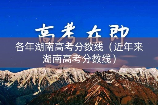 各年湖南高考分数线（近年来湖南高考分数线）