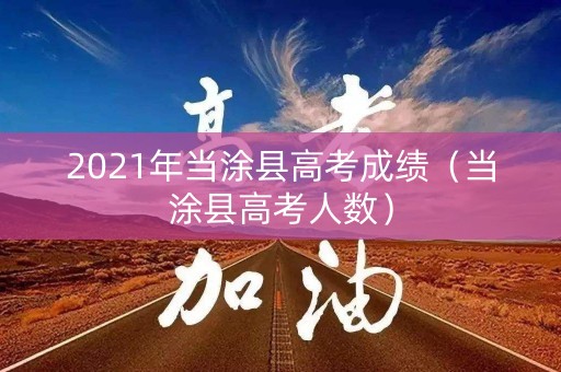 2021年当涂县高考成绩（当涂县高考人数）