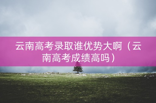 云南高考录取谁优势大啊（云南高考成绩高吗）