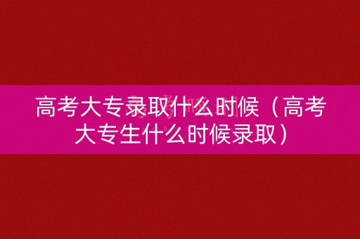 高考大专录取什么时候（高考大专生什么时候录取）