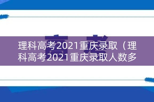 理科高考2021重庆录取（理科高考2021重庆录取人数多少）