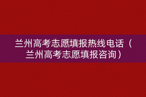兰州高考志愿填报热线电话（兰州高考志愿填报咨询）