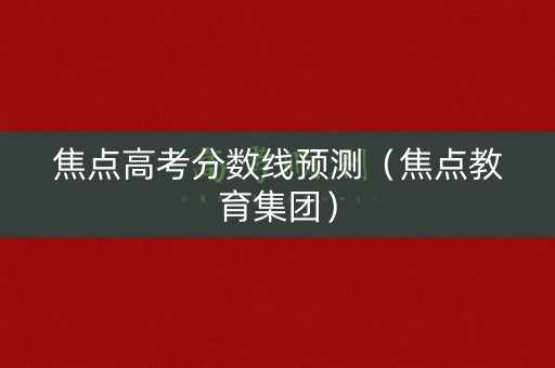 焦点高考分数线预测（焦点教育集团）