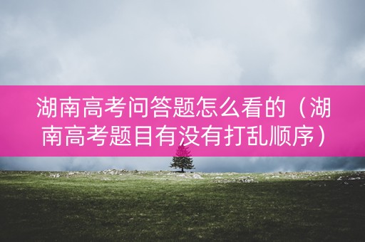 湖南高考问答题怎么看的（湖南高考题目有没有打乱顺序）