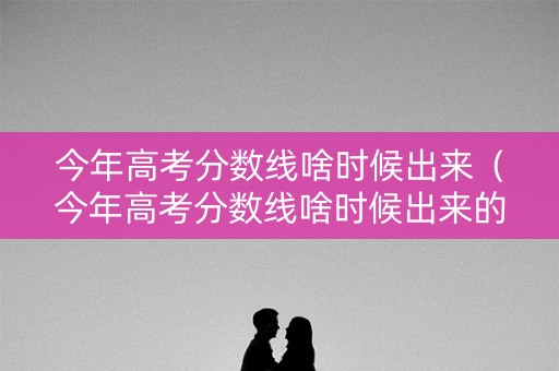 今年高考分数线啥时候出来（今年高考分数线啥时候出来的）