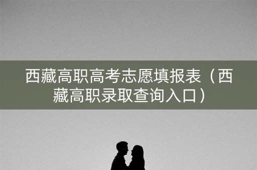 西藏高职高考志愿填报表（西藏高职录取查询入口）