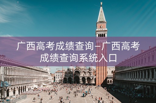 广西高考成绩查询—广西高考成绩查询系统入口