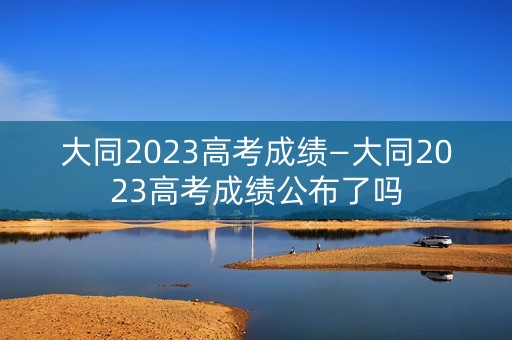 大同2023高考成绩—大同2023高考成绩公布了吗