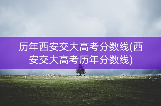 历年西安交大高考分数线(西安交大高考历年分数线)