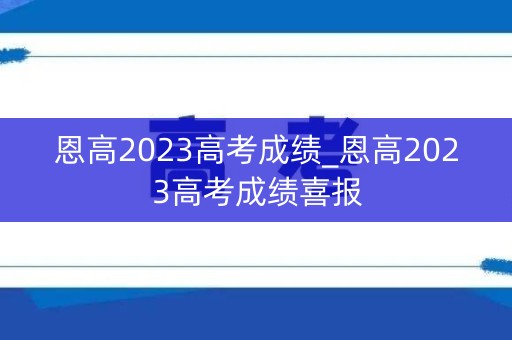 恩高2023高考成绩_恩高2023高考成绩喜报