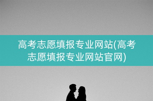高考志愿填报专业网站(高考志愿填报专业网站官网)