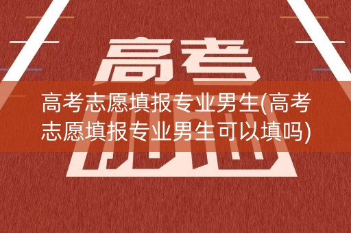 高考志愿填报专业男生(高考志愿填报专业男生可以填吗)