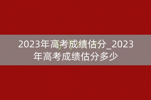 2023年高考成绩估分_2023年高考成绩估分多少
