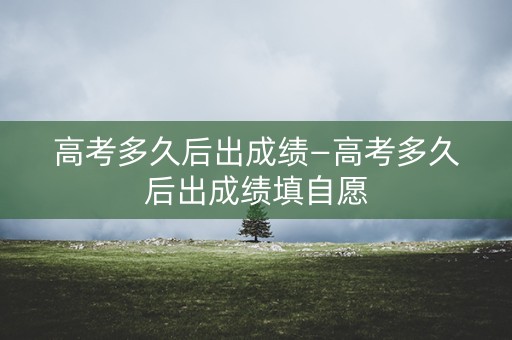 高考多久后出成绩—高考多久后出成绩填自愿