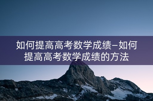 如何提高高考数学成绩—如何提高高考数学成绩的方法