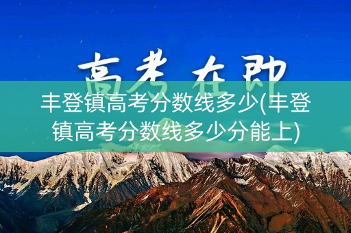 丰登镇高考分数线多少(丰登镇高考分数线多少分能上)
