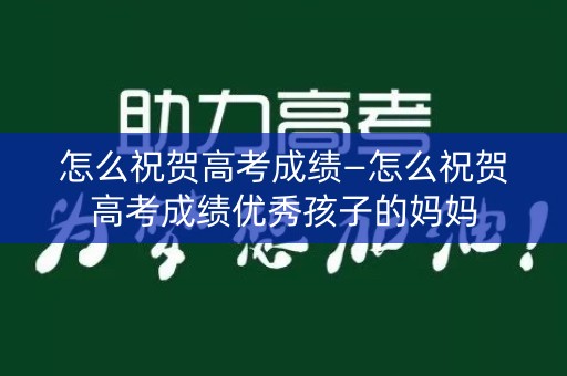 怎么祝贺高考成绩—怎么祝贺高考成绩优秀孩子的妈妈