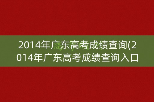 2014年广东高考成绩查询(2014年广东高考成绩查询入口官网)
