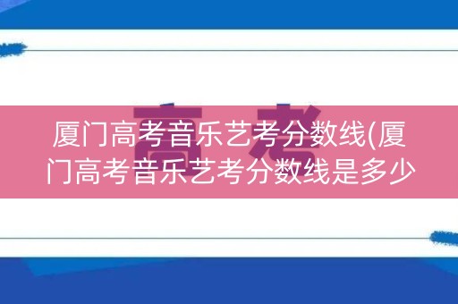 厦门高考音乐艺考分数线(厦门高考音乐艺考分数线是多少)