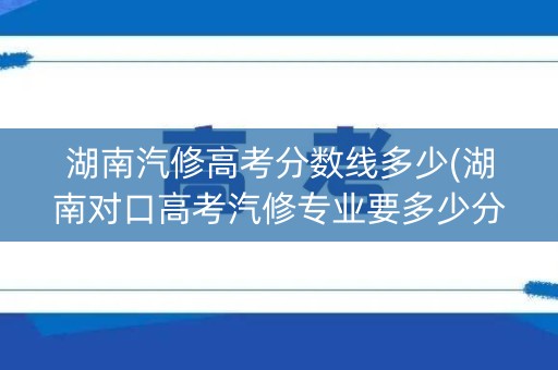 湖南汽修高考分数线多少(湖南对口高考汽修专业要多少分)