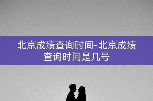 北京成绩查询时间-北京成绩查询时间是几号