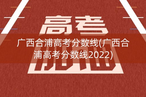 广西合浦高考分数线(广西合浦高考分数线2022)