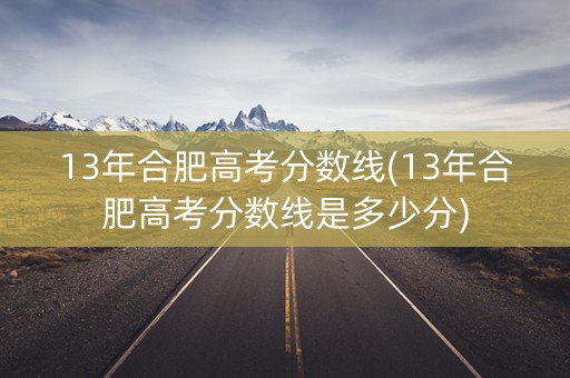 13年合肥高考分数线(13年合肥高考分数线是多少分)